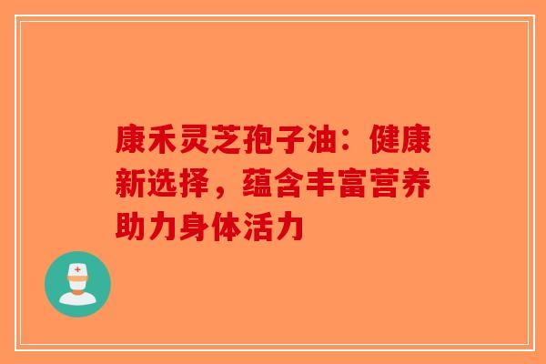 康禾灵芝孢子油：健康新选择，蕴含丰富营养助力身体活力