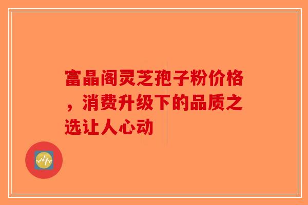 富晶阁灵芝孢子粉价格，消费升级下的品质之选让人心动