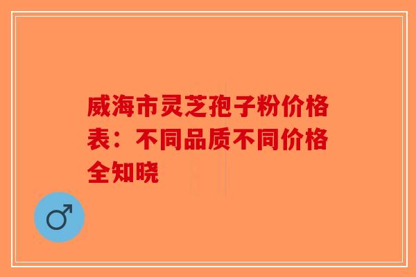 威海市灵芝孢子粉价格表：不同品质不同价格全知晓