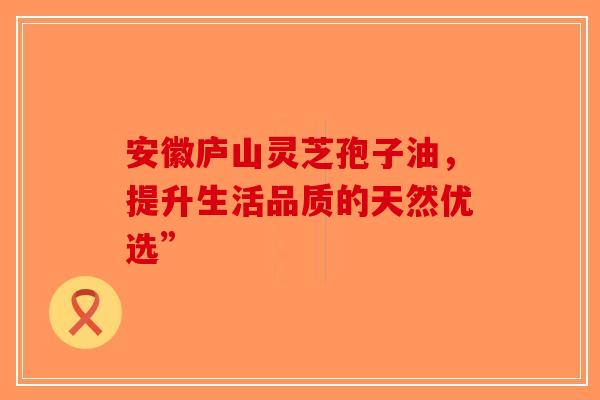 安徽庐山灵芝孢子油，提升生活品质的天然优选”