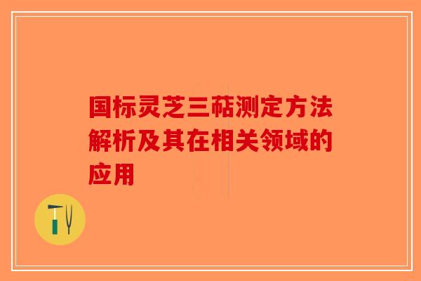 国标灵芝三萜测定方法解析及其在相关领域的应用