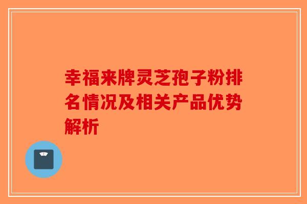 幸福来牌灵芝孢子粉排名情况及相关产品优势解析