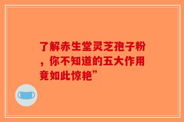 了解赤生堂灵芝孢子粉，你不知道的五大作用竟如此惊艳”
