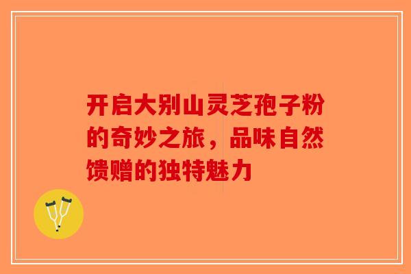 开启大别山灵芝孢子粉的奇妙之旅，品味自然馈赠的独特魅力