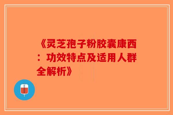 《灵芝孢子粉胶囊康西：功效特点及适用人群全解析》