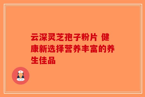 云深灵芝孢子粉片 健康新选择营养丰富的养生佳品