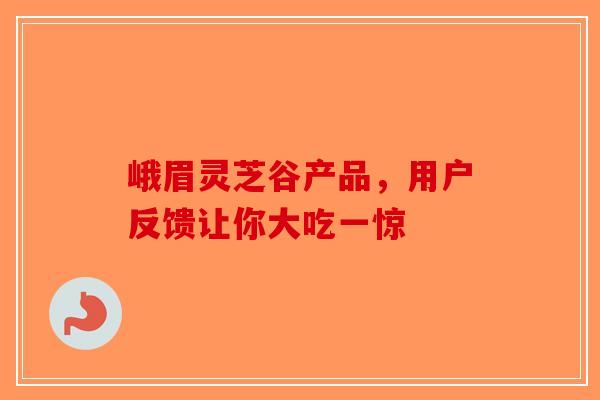 峨眉灵芝谷产品，用户反馈让你大吃一惊