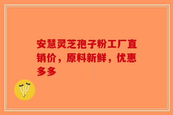 安慧灵芝孢子粉工厂直销价，原料新鲜，优惠多多