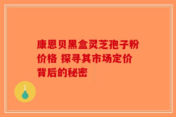 康恩贝黑盒灵芝孢子粉价格 探寻其市场定价背后的秘密