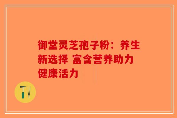 御堂灵芝孢子粉：养生新选择 富含营养助力健康活力