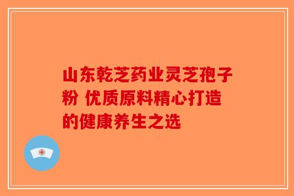 山东乾芝药业灵芝孢子粉 优质原料精心打造的健康养生之选