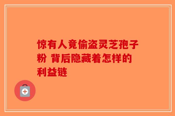 惊有人竟偷盗灵芝孢子粉 背后隐藏着怎样的利益链