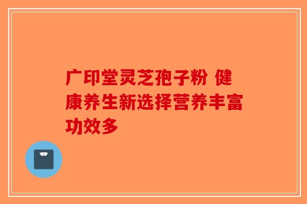 广印堂灵芝孢子粉 健康养生新选择营养丰富功效多