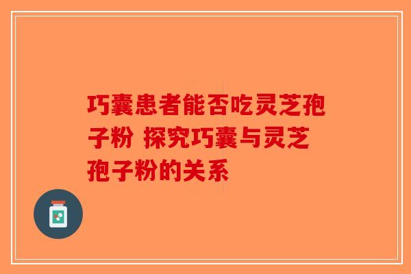 巧囊患者能否吃灵芝孢子粉 探究巧囊与灵芝孢子粉的关系