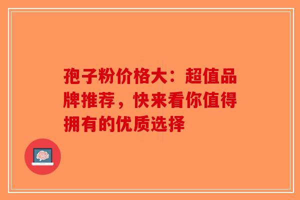 孢子粉价格大：超值品牌推荐，快来看你值得拥有的优质选择