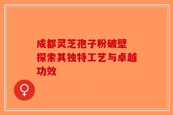 成都灵芝孢子粉破壁 探索其独特工艺与卓越功效