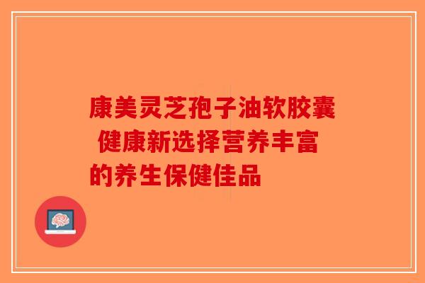 康美灵芝孢子油软胶囊 健康新选择营养丰富的养生保健佳品