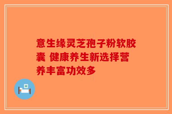 意生缘灵芝孢子粉软胶囊 健康养生新选择营养丰富功效多