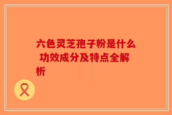 六色灵芝孢子粉是什么 功效成分及特点全解析