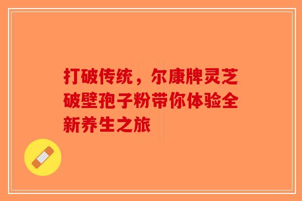 打破传统，尔康牌灵芝破壁孢子粉带你体验全新养生之旅