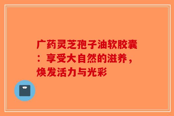广药灵芝孢子油软胶囊：享受大自然的滋养，焕发活力与光彩