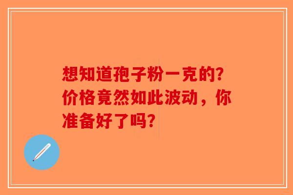 想知道孢子粉一克的？价格竟然如此波动，你准备好了吗？