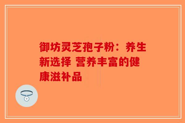 御坊灵芝孢子粉：养生新选择 营养丰富的健康滋补品