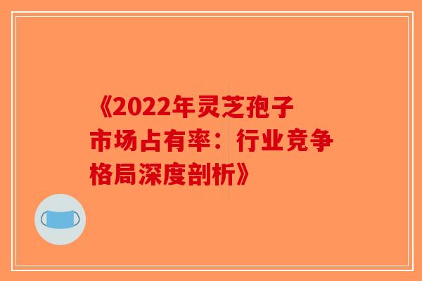 《2022年灵芝孢子市场占有率：行业竞争格局深度剖析》