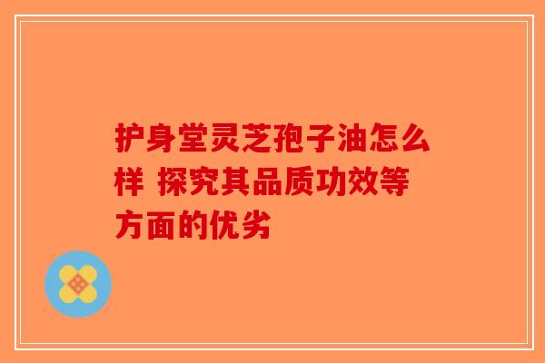 护身堂灵芝孢子油怎么样 探究其品质功效等方面的优劣