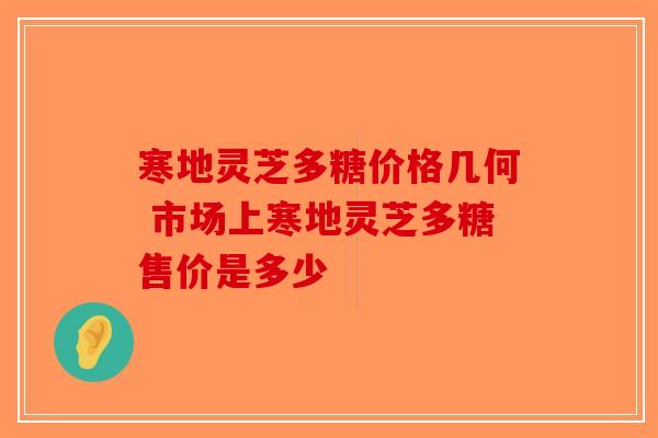 寒地灵芝多糖价格几何 市场上寒地灵芝多糖售价是多少