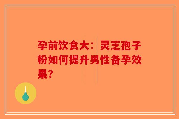 孕前饮食大：灵芝孢子粉如何提升男性备孕效果？