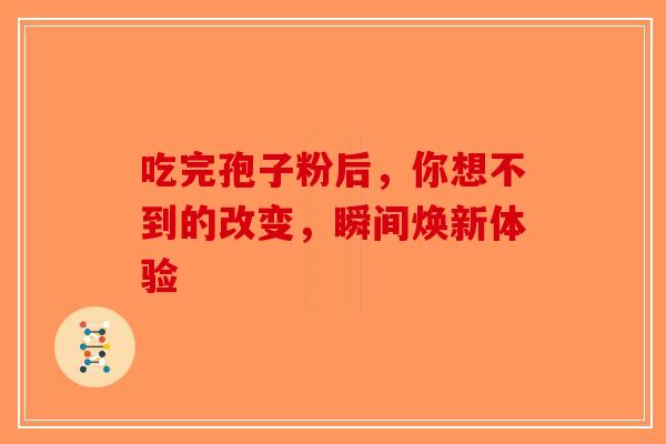 吃完孢子粉后，你想不到的改变，瞬间焕新体验