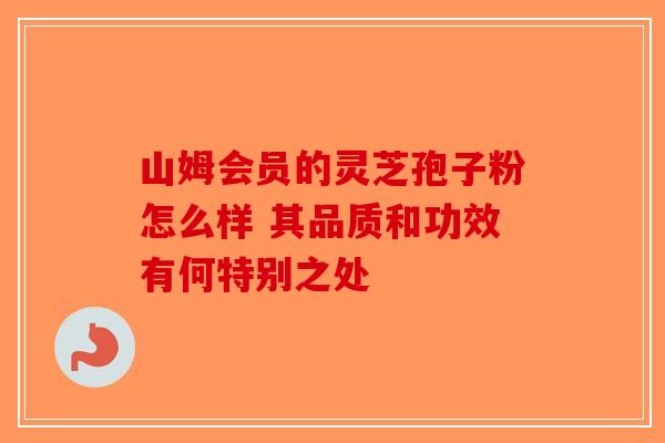 山姆会员的灵芝孢子粉怎么样 其品质和功效有何特别之处