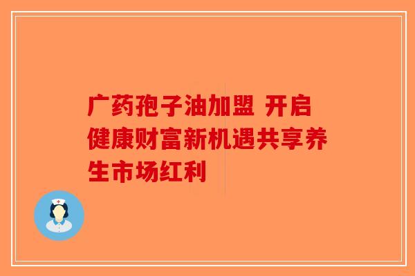 广药孢子油加盟 开启健康财富新机遇共享养生市场红利