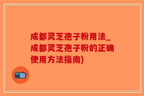 成都灵芝孢子粉用法_成都灵芝孢子粉的正确使用方法指南)