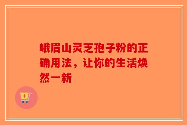 峨眉山灵芝孢子粉的正确用法，让你的生活焕然一新