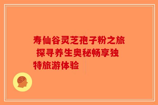 寿仙谷灵芝孢子粉之旅 探寻养生奥秘畅享独特旅游体验