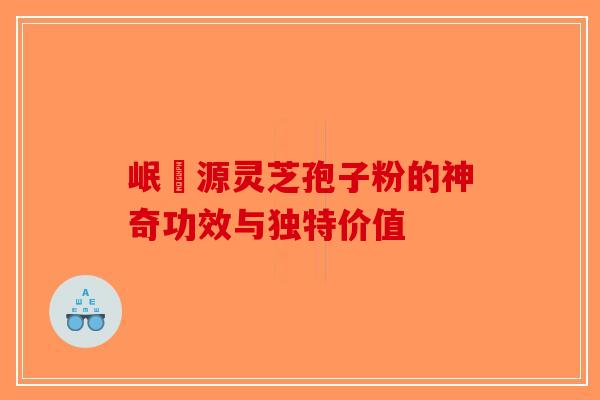 岷冮源灵芝孢子粉的神奇功效与独特价值