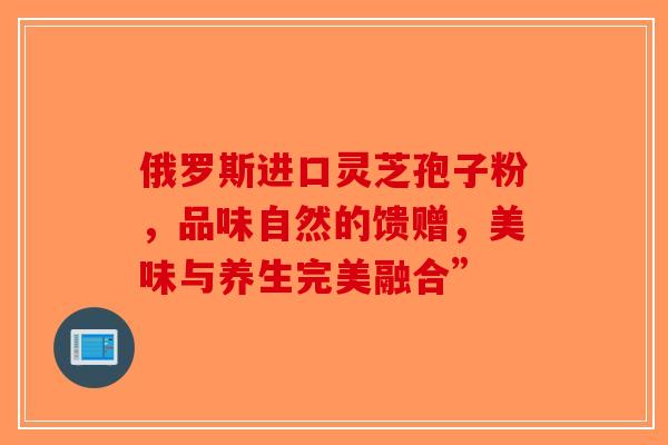 俄罗斯进口灵芝孢子粉，品味自然的馈赠，美味与养生完美融合”