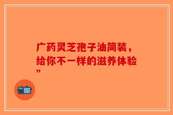 广药灵芝孢子油简装，给你不一样的滋养体验”