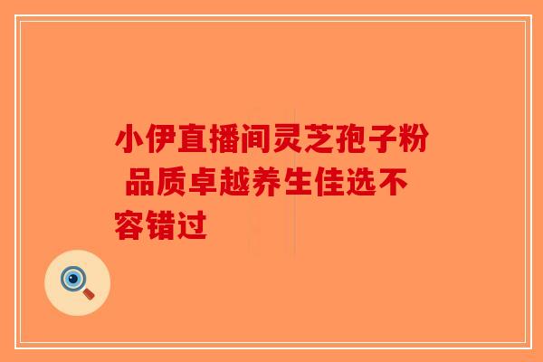 小伊直播间灵芝孢子粉 品质卓越养生佳选不容错过