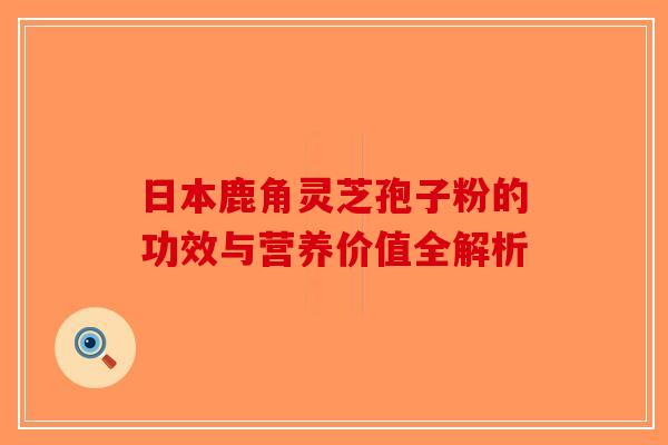 日本鹿角灵芝孢子粉的功效与营养价值全解析