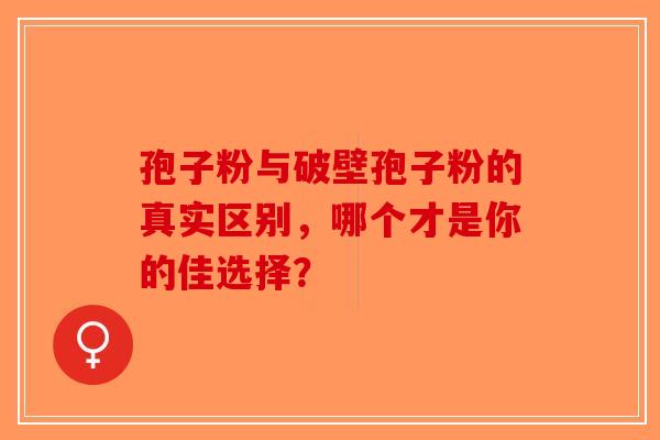 孢子粉与破壁孢子粉的真实区别，哪个才是你的佳选择？
