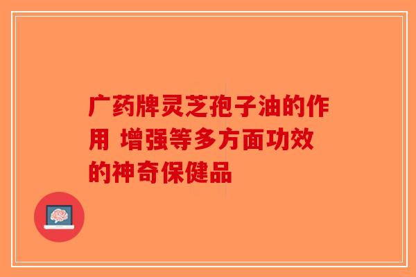 广药牌灵芝孢子油的作用 增强等多方面功效的神奇保健品