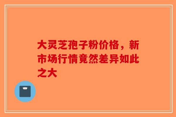 大灵芝孢子粉价格，新市场行情竟然差异如此之大