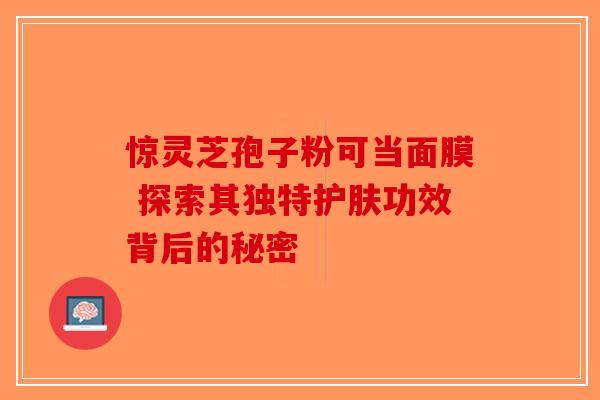 惊灵芝孢子粉可当面膜 探索其独特护肤功效背后的秘密