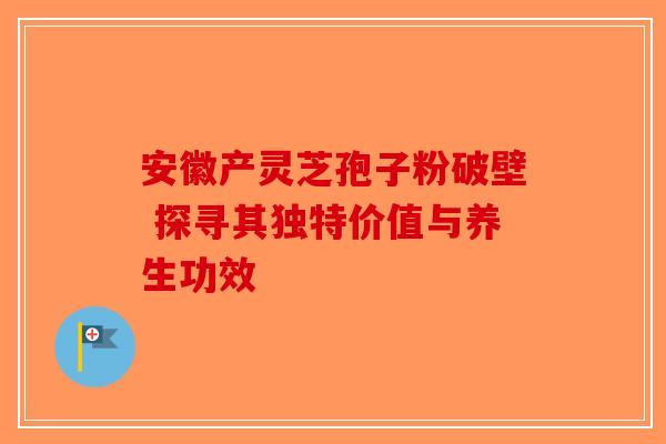 安徽产灵芝孢子粉破壁 探寻其独特价值与养生功效