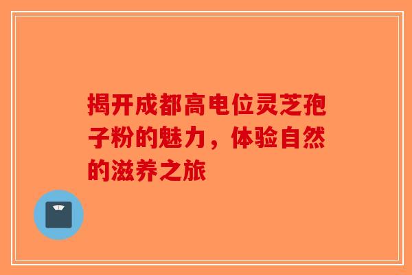 揭开成都高电位灵芝孢子粉的魅力，体验自然的滋养之旅