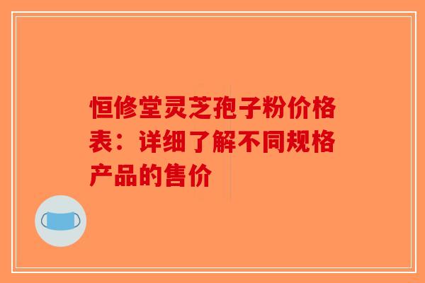 恒修堂灵芝孢子粉价格表：详细了解不同规格产品的售价