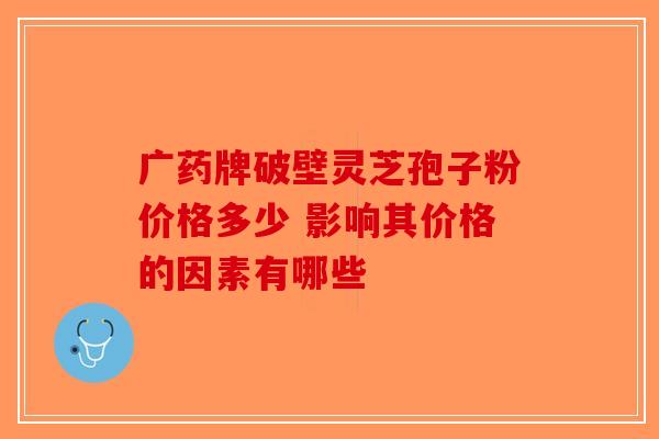 广药牌破壁灵芝孢子粉价格多少 影响其价格的因素有哪些